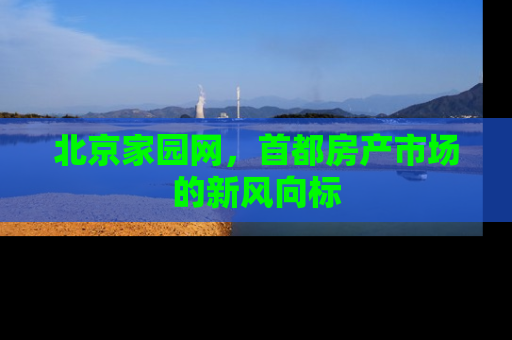 北京家园网，首都房产市场的新风向标