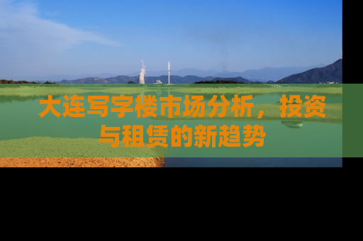 大连写字楼市场分析，投资与租赁的新趋势