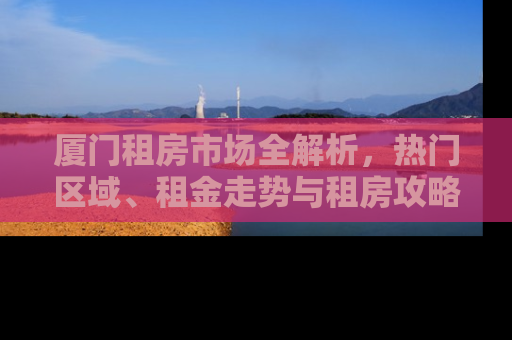 厦门租房市场全解析,热门区域、租金走势与租房攻略 厦门租房市场全解析,热门区域、租金走势与租房攻略
