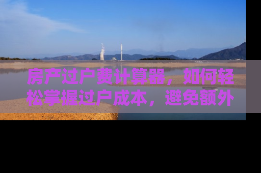 房产过户费计算器，如何轻松掌握过户成本，避免额外支出