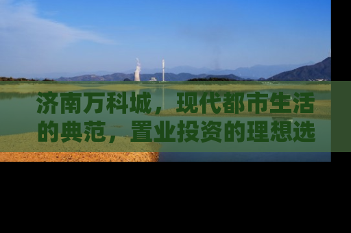 济南万科城，现代都市生活的典范，置业投资的理想选择