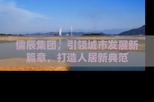 儒辰集团，引领城市发展新篇章，打造人居新典范