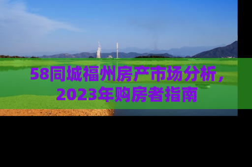 58同城福州房产市场分析，2023年购房者指南