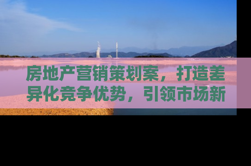 房地产营销策划案，打造差异化竞争优势，引领市场新趋势
