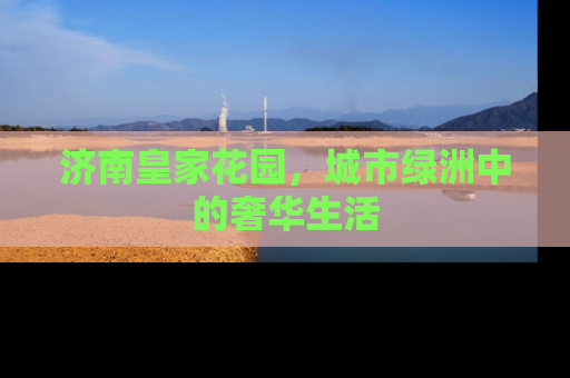 济南皇家花园，城市绿洲中的奢华生活