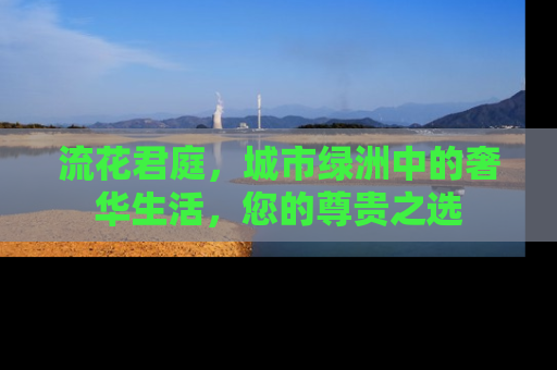 流花君庭，城市绿洲中的奢华生活，您的尊贵之选