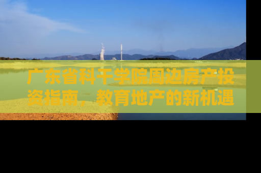 广东省科干学院周边房产投资指南，教育地产的新机遇