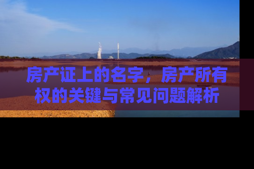 房产证上的名字，房产所有权的关键与常见问题解析