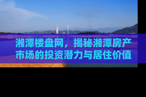 湘潭楼盘网，揭秘湘潭房产市场的投资潜力与居住价值