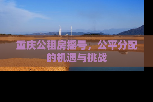 重庆公租房摇号，公平分配的机遇与挑战