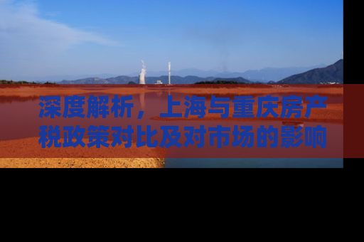 深度解析，上海与重庆房产税政策对比及对市场的影响