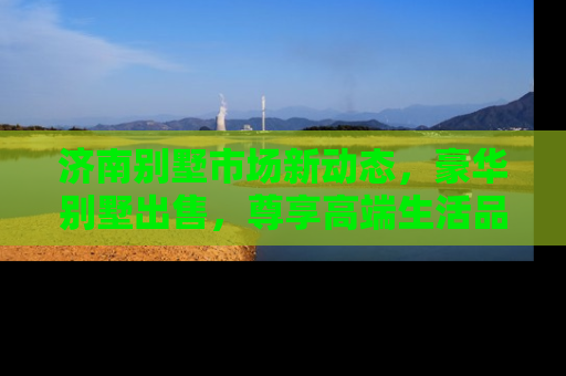 济南别墅市场新动态，豪华别墅出售，尊享高端生活品质