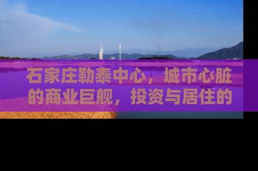 石家庄勒泰中心，城市心脏的商业巨舰，投资与居住的新高地