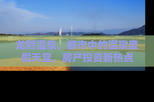 龙熙温泉，都市中的温泉度假天堂，房产投资新热点