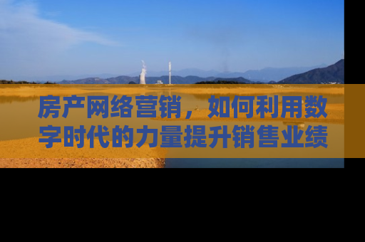 房产网络营销，如何利用数字时代的力量提升销售业绩