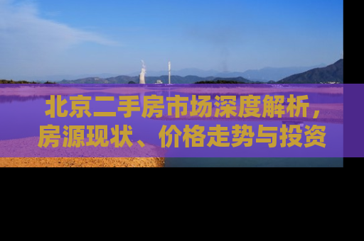 北京二手房市场深度解析，房源现状、价格走势与投资指南