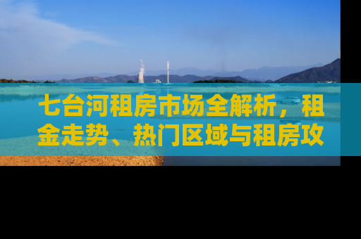 七台河租房市场全解析，租金走势、热门区域与租房攻略