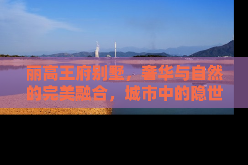 丽高王府别墅，奢华与自然的完美融合，城市中的隐世桃源