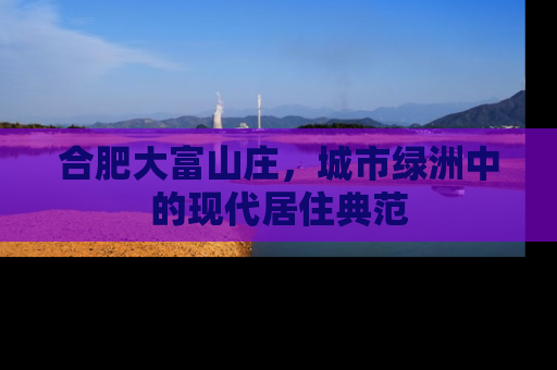 合肥大富山庄，城市绿洲中的现代居住典范