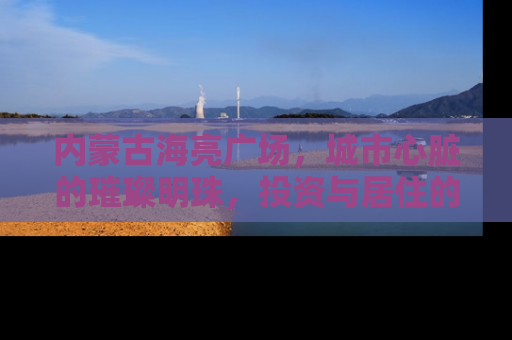 内蒙古海亮广场，城市心脏的璀璨明珠，投资与居住的理想之选