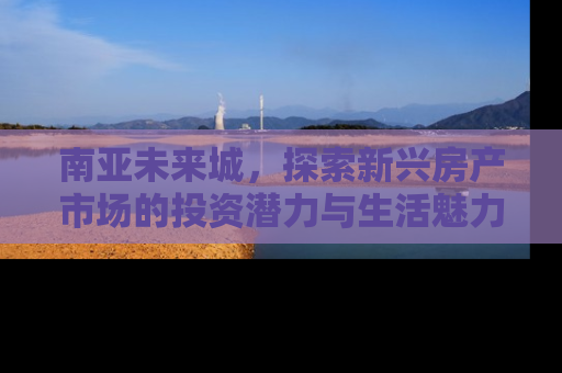 南亚未来城，探索新兴房产市场的投资潜力与生活魅力