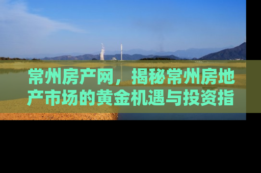 常州房产网，揭秘常州房地产市场的黄金机遇与投资指南