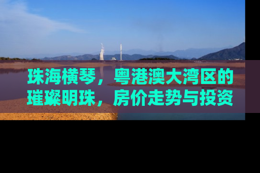 珠海横琴，粤港澳大湾区的璀璨明珠，房价走势与投资价值深度解析