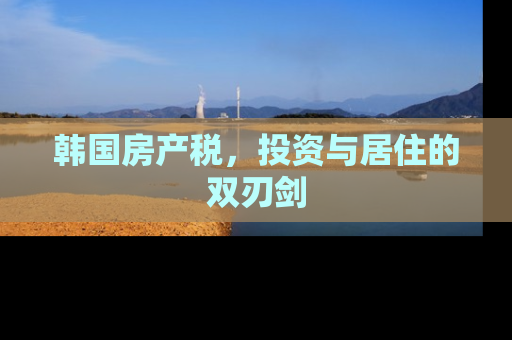 韩国房产税，投资与居住的双刃剑