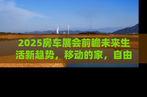 2025房车展会前瞻未来生活新趋势，移动的家，自由的旅行