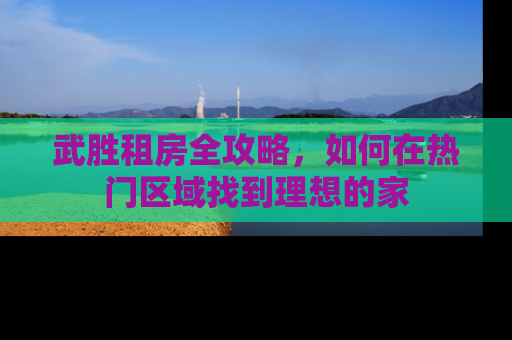 武胜租房全攻略，如何在热门区域找到理想的家