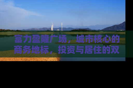 富力盈隆广场，城市核心的商务地标，投资与居住的双重价值