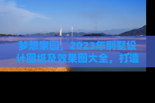 梦想家园，2023年别墅设计图纸及效果图大全，打造您的专属奢华空间