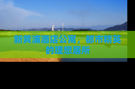 新黄浦酒店公寓，都市精英的理想居所