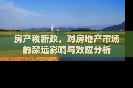 房产税新政，对房地产市场的深远影响与效应分析