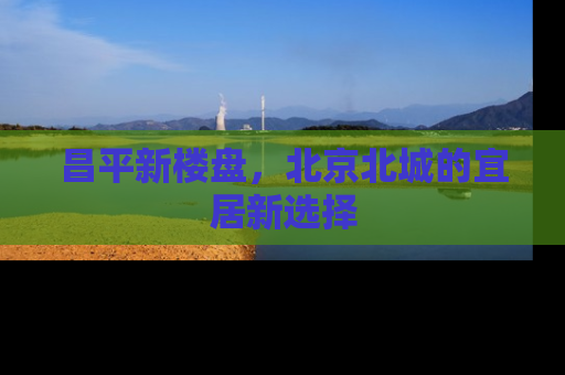 昌平新楼盘，北京北城的宜居新选择