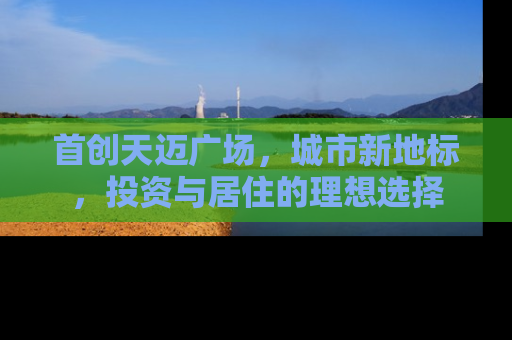 首创天迈广场，城市新地标，投资与居住的理想选择