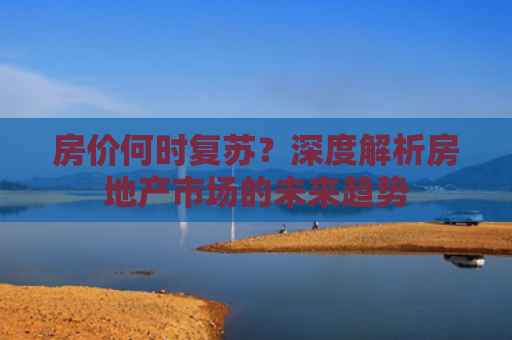 房价何时复苏？深度解析房地产市场的未来趋势