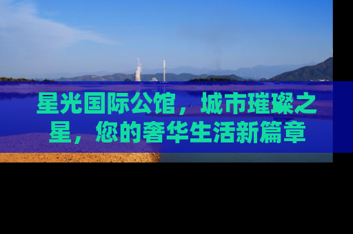 星光国际公馆，城市璀璨之星，您的奢华生活新篇章