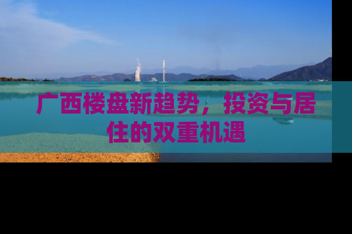 广西楼盘新趋势，投资与居住的双重机遇