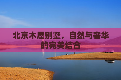北京木屋别墅，自然与奢华的完美结合