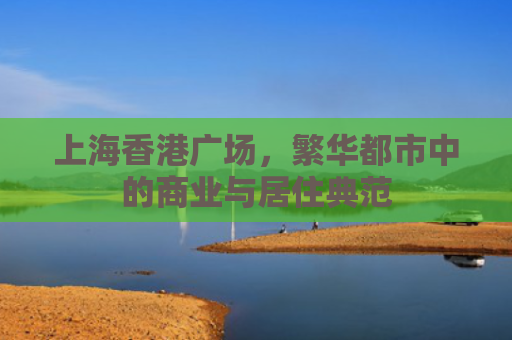上海香港广场，繁华都市中的商业与居住典范