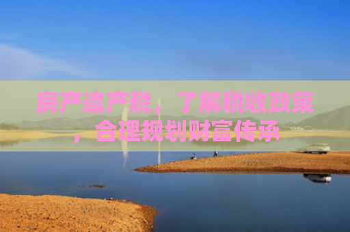 房产遗产税，了解税收政策，合理规划财富传承