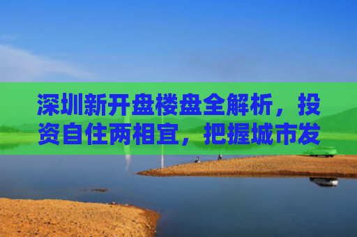 深圳新开盘楼盘全解析，投资自住两相宜，把握城市发展脉搏