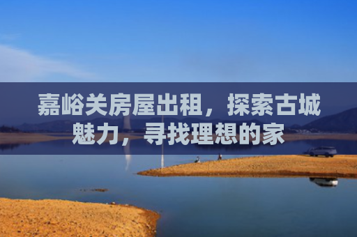 嘉峪关房屋出租，探索古城魅力，寻找理想的家
