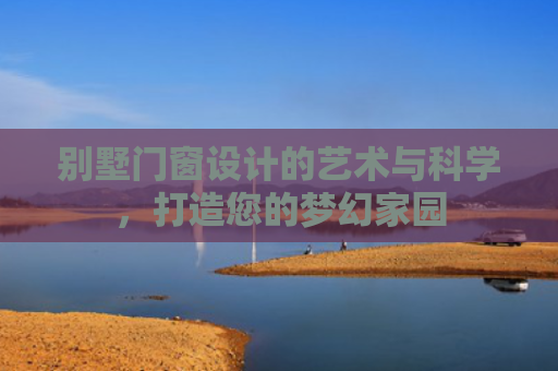 别墅门窗设计的艺术与科学，打造您的梦幻家园