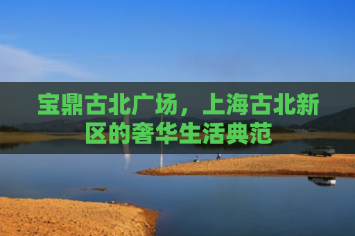 宝鼎古北广场，上海古北新区的奢华生活典范