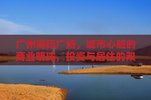 广州海印广场，城市心脏的商业明珠，投资与居住的双重价值解析