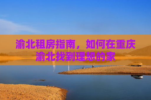 渝北租房指南，如何在重庆渝北找到理想的家