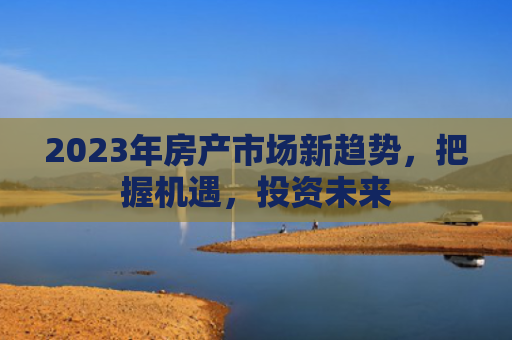 2023年房产市场新趋势，把握机遇，投资未来