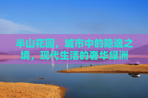 半山花园，城市中的隐逸之境，现代生活的奢华绿洲